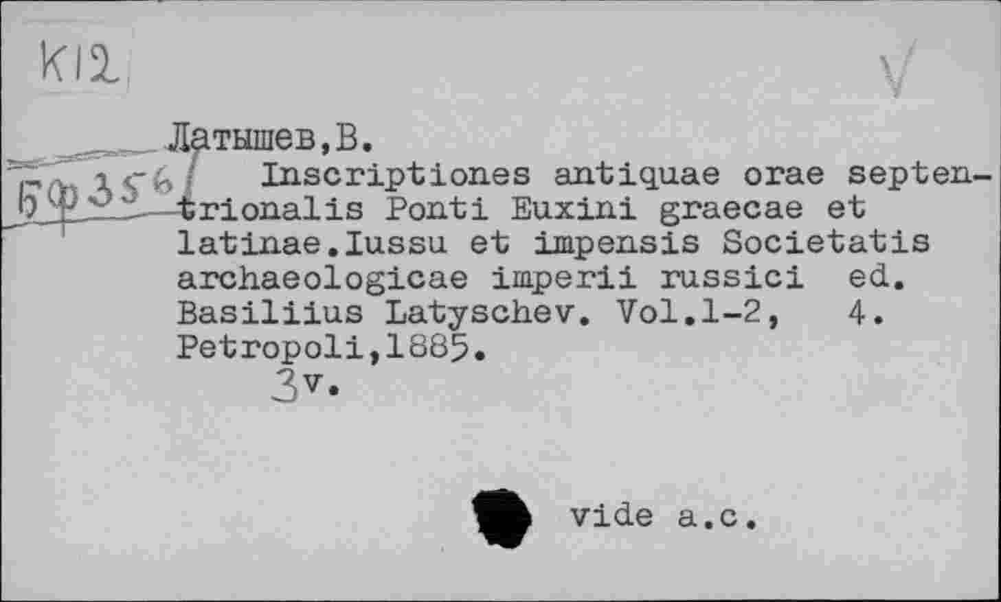 ﻿
__ _ Латышев,В.
і«гб/ Inscription.es antiquae orae septen. 4rionalis Ponti Euxini graecae et latinae.Iussu. et impensis Societatis archaeologicae imperii russici ed. Basiliius Latyschev. Vol.1-2,	4.
Petropoli,1885.
3v.
vide a.c.